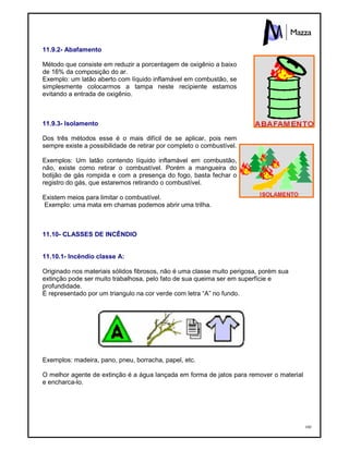160
11.9.2- Abafamento
Método que consiste em reduzir a porcentagem de oxigênio a baixo
de 16% da composição do ar.
Exemplo: um latão aberto com líquido inflamável em combustão, se
simplesmente colocarmos a tampa neste recipiente estamos
evitando a entrada de oxigênio.
11.9.3- Isolamento
Dos três métodos esse é o mais difícil de se aplicar, pois nem
sempre existe a possibilidade de retirar por completo o combustível.
Exemplos: Um latão contendo líquido inflamável em combustão,
não, existe como retirar o combustível. Porém a mangueira do
botijão de gás rompida e com a presença do fogo, basta fechar o
registro do gás, que estaremos retirando o combustível.
Existem meios para limitar o combustível.
Exemplo: uma mata em chamas podemos abrir uma trilha.
11.10- CLASSES DE INCÊNDIO
11.10.1- Incêndio classe A:
Originado nos materiais sólidos fibrosos, não é uma classe muito perigosa, porém sua
extinção pode ser muito trabalhosa, pelo fato de sua queima ser em superfície e
profundidade.
É representado por um triangulo na cor verde com letra “A” no fundo.
Exemplos: madeira, pano, pneu, borracha, papel, etc.
O melhor agente de extinção é a água lançada em forma de jatos para remover o material
e encharca-lo.
 