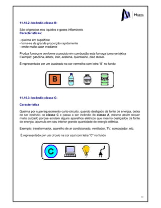 161
11.10.2- Incêndio classe B:
São originados nos líquidos e gases inflamáveis
Características:
- queima em superfície
- torna-se de grande proporção rapidamente
- emite muito calor irradiante
Produz fumaça e conforme o produto em combustão esta fumaça torna-se tóxica
Exemplo: gasolina, álcool, éter, acetona, querosene, óleo diesel.
É representado por um quadrado na cor vermelha com letra “B” no fundo
11.10.3- Incêndio classe C:
Característica
Queima por superaquecimento curto-circuito, quando desligado da fonte de energia, deixa
de ser incêndio de classe C e passa a ser incêndio de classe A, mesmo assim requer
muito cuidado porque existem alguns aparelhos elétricos que mesmo desligados da fonte
de energia, acumula em seu interior grande quantidade de energia elétrica.
Exemplo: transformador, aparelho de ar condicionado, ventilador, TV, computador, etc.
É representado por um circulo na cor azul com letra “C” no fundo
 