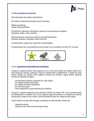 162
11.10.4- Incêndio de classe D:
São originados dos metais combustíveis
Os metais combustíveis dividem-se em dois tipos:
Metais pirosfóricos
metais não pirosfóricos
Pirosfóricos- altamente inflamáveis, queima só na presença de oxigênio
Exemplos: Sódio, urano, plutônio.
Não pirosfóricos- queima por atrito ou por alta temperatura
Exemplo: potássio, magnésio, titânio alumínio
Características: queima em superfície e profundidade.
É representado por uma estrela de cinco pontas na cor amarela com letra “D” no fundo.
11.11- AGENTES EXTINTORES DE INCÊNDIO
A água é o agente extintor mais usado por ser o único encontrado em estado natural, tem
sido usada por séculos. Extingue o fogo por resfriamento e abafamento, é usada de várias
formas (direta ou indireta) como agente principal de extinção, segue abaixo algumas
formas de utilização da água:
- em jato pleno também conhecido em “jato sólido”;
- em neblina de alta velocidade;
- em neblina de baixa velocidade;
- em forma de vapor;
- como solvente de outros extintores de incêndio.
A água é o agente específico para extinguir incêndio da classe “A”, por ter grande poder
de resfriamento e também ser o único agente capaz de penetra no material em chamas
extinguindo o fogo em seu interior, para tal eficiência deve ser usada em jato sólido.
O jato sólido é um jato forte de água, produzido em alta pressão, através de:
- Aparelho extintor;
- Esguicho com orifício de descarga circular.
 