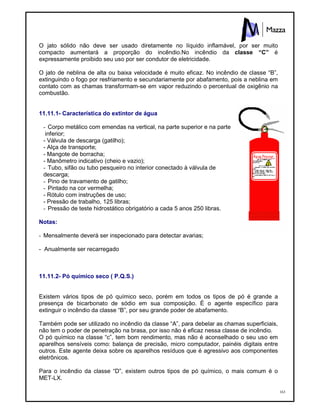 163
O jato sólido não deve ser usado diretamente no líquido inflamável, por ser muito
compacto aumentará a proporção do incêndio.No incêndio da classe “C” é
expressamente proibido seu uso por ser condutor de eletricidade.
O jato de neblina de alta ou baixa velocidade é muito eficaz. No incêndio de classe “B”,
extinguindo o fogo por resfriamento e secundariamente por abafamento, pois a neblina em
contato com as chamas transformam-se em vapor reduzindo o percentual de oxigênio na
combustão.
11.11.1- Característica do extintor de água
- Corpo metálico com emendas na vertical, na parte superior e na parte
inferior;
- Válvula de descarga (gatilho);
- Alça de transporte;
- Mangote de borracha;
- Manômetro indicativo (cheio e vazio);
- Tubo, sifão ou tubo pesqueiro no interior conectado à válvula de
descarga;
- Pino de travamento de gatilho;
- Pintado na cor vermelha;
- Rótulo com instruções de uso;
- Pressão de trabalho, 125 libras;
- Pressão de teste hidrostático obrigatório a cada 5 anos 250 libras.
Notas:
- Mensalmente deverá ser inspecionado para detectar avarias;
- Anualmente ser recarregado
11.11.2- Pó químico seco ( P.Q.S.)
Existem vários tipos de pó químico seco, porém em todos os tipos de pó é grande a
presença de bicarbonato de sódio em sua composição. É o agente específico para
extinguir o incêndio da classe “B”, por seu grande poder de abafamento.
Também pode ser utilizado no incêndio da classe “A”, para debelar as chamas superficiais,
não tem o poder de penetração na brasa, por isso não é eficaz nessa classe de incêndio.
O pó químico na classe “c”, tem bom rendimento, mas não é aconselhado o seu uso em
aparelhos sensíveis como: balança de precisão, micro computador, painéis digitais entre
outros. Este agente deixa sobre os aparelhos resíduos que é agressivo aos componentes
eletrônicos.
Para o incêndio da classe “D”, existem outros tipos de pó químico, o mais comum é o
MET-LX.
 