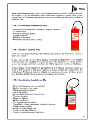 164
Não é recomendado usar pó químico em ambientes confinados com a presença humana,
por extinguir o fogo por abafamento estará reduzindo o oxigênio do espaço o que poderá
causar asfixia ou problemas respiratórios e dificultar a visibilidade pela intensa poeira na
atmosfera local.
11.11.3- Característica do extintor de P.Q.S
- Corpo metálico com emendas na vertical, na parte superior e
na parte inferior;
- Válvula de descarga (gatilho)
- Alça de transporte
- Mangote de borracha
- Manômetro indicativo (cheio e vazio)
11.11.4- Dióxido de Carbono (CO2)
É um gás inerte (não inflamável), não é tóxico, nem condutor de eletricidade, não deixa
resíduo e é inodoro.
O CO2 é um agente específico para extinguir o incêndio da classe “C”, sendo também
empregado com bom resultado no incêndio da classe “B”. Na classe “A” pode ser utilizado
apenas para apagar as chamas superficiais por não ter o poder de penetração nas brasas.
O CO2 extingue o fog principalmente por abafamento e devido sua baixa temperatura que
chega a (-73º) setenta e três graus negativos extingue também por resfriamento. Em
ambientes confinados não deve ser utilizado com a presença humana, devido ao grande
risco de asfixia, também de queimaduras por sua baixa temperatura..
11.11.5- Característica do extintor de CO2
- Cilindro confeccionado com aço especial;
- Não tem emenda em seu corpo;
- Válvula de descarga (gatilho);
- Alça de transporte;
- Mangote de borracha com trama de aço;
- Punho de borracha;
- Difusor em plástico;
- Não tem manômetro;
- Pino de travamento do gatilho;
- Tubo sifão no interior conectado a válvula de descarga;
- Pintado na cor vermelha;
- Rótulo com instruções de uso;
- Pressão de trabalho 850 libras;
- Pressão de teste hidrostático 3000 libras.
 