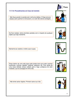 166
11.11.6- Procedimentos em Caso de Incêndio
Não fique parado na janela sem nenhuma defesa. O fogo procura
espaço para queimar e irá buscá-lo, se você não estiver protegido.
Se ficar isolado, tente arrombar paredes com o impacto de qualquer
objeto que seja resistente.
Mantenha-se vestido e molhe suas roupas.
Preso dentro de uma sala jogue pela janela tudo que puder queimar
facilmente: cortinas, tapetes, cadeiras, plásticos, etc. Com ajuda de
uma mesa deitada, tampo voltado para o fogo, proteja-se do calor
irradiado, que se propaga em linha reta.
Não tente salvar objetos. Primeiro salve sua vida.
 