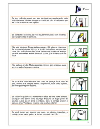 168
Se um incêndio ocorrer em seu escritório ou apartamento, saia
imediatamente. Muitas pessoas morrem por não acreditarem que
ele pode se alastrar com rapidez
Só combata o incêndio, se você souber manusear, com eficiência
os equipamentos de combate.
Não use elevador. Desça pelas escadas. Só suba se realmente
for impossível descer. O fogo e o calor caminham sempre para
cima. Um incêndio razoável pode determinar o corte de energia
para os elevadores. Feche todas as portas que ficarem atrás de
você.
Não salte do prédio. Muitas pessoas morrem, sem imaginar que o
socorro pode chegar em minutos.
Se você ficar preso em uma sala cheia de fumaça, fique junto ao
piso, onde o ar é sempre melhor. Se possível, fique junto à janela,
de onde poderá pedir socorro.
Se você não puder sair, mantenha-se atrás de uma porta fechada.
Qualquer uma serve como couraça. Procure um lugar perto de
janelas e abra-as em cima e embaixo. Calor e fumaça tendem a
sair por cima. Você pode respirar pela abertura inferior.
Se você puder sair, respire pelo nariz, em rápidas inalações, e
rasteje para a saída, pois o ar é mais puro junto ao chão.
 