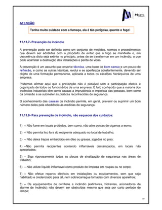 169
ATENÇÃO
Tenha muito cuidado com a fumaça, ela é tão perigosa, quanto o fogo!
11.11.7- Prevenção de incêndio
A prevenção pode ser definida como um conjunto de medidas, normas e procedimentos
que devem ser adotadas com o propósito de evitar que o fogo se manifeste e, em
decorrência disto seja extinto no princípio, antes de se transformar em um incêndio, o que
pode acarretar a destruição das instalações e perda de vidas.
A prevenção é um assunto que envolve técnica, uma base de bom senso e um pouco de
reflexão, e como as outras técnicas, evolui e se aperfeiçoa constantemente, devendo ser
objeto de uma formação permanente, aplicada a todos os escalões hierárquicos de uma
empresa.
Podemos afirmar aqui que a prevenção não é possível sem a participação efetiva e
organizada de todos os funcionários de uma empresa. É fato conhecido que a maioria dos
incêndios industriais têm como causas a imprudência e imperícia das pessoas, bem como
da omissão a se submeter as práticas reconhecidas de segurança.
O conhecimento das causas de incêndio permite, em geral, prevenir ou suprimir um bom
número deles pela obediência às medidas de segurança.
11.11.8- Para prevenção de incêndio, não esquecer dos cuidados:
1) – Não fume em locais proibidos, bem como, não atire pontas de cigarros a esmo;
2) – Não permita lixo fora do recipiente adequado no local de trabalho;
3) – Não deixa trapos embebidos em óleo ou graxas, jogados no piso;
4) –Não permita recipientes contendo inflamáveis destampados, em locais não
apropriados;
5) – Siga rigorosamente todas as placas de sinalização de segurança nas áreas de
trabalho;
6) – Não utilize líquido inflamável como produto de limpeza em roupas ou no corpo;
7) – Não efetue reparos elétricos em instalações ou equipamentos, sem que seja
habilitado e credenciado para tal, nem sobrecarregue tomadas com diversos aparelhos;
8) – Os equipamentos de combate a incêndio (extintores, hidrantes, acionadores de
alarme de incêndio) não devem ser obstruídos mesmo que seja por curto período de
tempo;
 