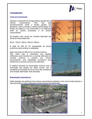 17
TRANSMISSÃO
Linha de transmissão
Significa o transporte de energia elétrica gerada até os
centros consumidores. Para que seja
economicamente viável a tensão gerada nos
geradores, eleva a tensão a valores padronizados em
função da potência a ser transmitida e as distâncias
entre os centros produtores e os centros
consumidores.
As tensões mais usuais em corrente alternada nas
linhas de transmissão são:
69 kV, 138 kV, 230 kV, 400 kV, 500 kV.
A partir de 500 kV há necessidade de estudo
econômico para verificar a viabilidade.
Itaipu transmite em 600 kV em corrente contínua.
Obs. neste caso é necessário uma estação
retificadora para transformar a corrente alternada em
corrente contínua e próximo aos centros
consumidores, uma subestação conversora para
transformar a corrente contínua em alternada.
O objetivo principal da transmissão contínua será a
diminuição das perdas por efeito corona, que é
resultante da ionização do ar em torno dos condutores
com tensões alternadas muito elevadas.
Subestações abaixadoras
Estão situadas nas periferias dos centros consumidores (cidades) e tem como função abaixar o
valor da tensão a níveis adequados (padronizados) de distribuição.
 