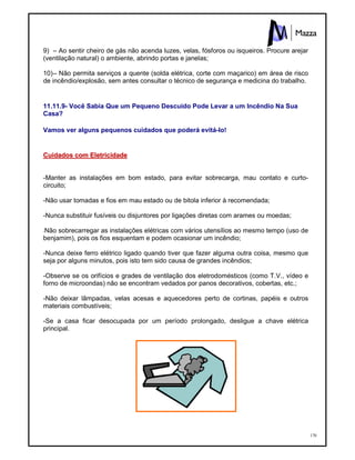 170
9) – Ao sentir cheiro de gás não acenda luzes, velas, fósforos ou isqueiros. Procure arejar
(ventilação natural) o ambiente, abrindo portas e janelas;
10)– Não permita serviços a quente (solda elétrica, corte com maçarico) em área de risco
de incêndio/explosão, sem antes consultar o técnico de segurança e medicina do trabalho.
11.11.9- Você Sabia Que um Pequeno Descuido Pode Levar a um Incêndio Na Sua
Casa?
Vamos ver alguns pequenos cuidados que poderá evitá-lo!
CCuuiiddaaddooss ccoomm EElleettrriicciiddaaddee
-Manter as instalações em bom estado, para evitar sobrecarga, mau contato e curto-
circuito;
-Não usar tomadas e fios em mau estado ou de bitola inferior à recomendada;
-Nunca substituir fusíveis ou disjuntores por ligações diretas com arames ou moedas;
-Não sobrecarregar as instalações elétricas com vários utensílios ao mesmo tempo (uso de
benjamim), pois os fios esquentam e podem ocasionar um incêndio;
-Nunca deixe ferro elétrico ligado quando tiver que fazer alguma outra coisa, mesmo que
seja por alguns minutos, pois isto tem sido causa de grandes incêndios;
-Observe se os orifícios e grades de ventilação dos eletrodomésticos (como T.V., vídeo e
forno de microondas) não se encontram vedados por panos decorativos, cobertas, etc.;
-Não deixar lâmpadas, velas acesas e aquecedores perto de cortinas, papéis e outros
materiais combustíveis;
-Se a casa ficar desocupada por um período prolongado, desligue a chave elétrica
principal.
 