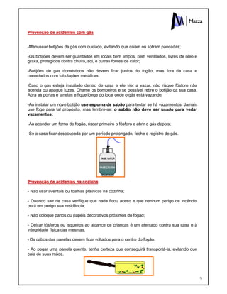 171
PPrreevveennççããoo ddee aacciiddeenntteess ccoomm ggááss
-Manusear botijões de gás com cuidado, evitando que caiam ou sofram pancadas;
-Os botijões devem ser guardados em locais bem limpos, bem ventilados, livres de óleo e
graxa, protegidos contra chuva, sol, e outras fontes de calor;
-Botijões de gás domésticos não devem ficar juntos do fogão, mas fora da casa e
conectados com tubulações metálicas.
-Caso o gás esteja instalado dentro de casa e ele vier a vazar, não risque fósforo não
acenda ou apague luzes. Chame os bombeiros e se possível retire o botijão da sua casa.
Abra as portas e janelas e fique longe do local onde o gás está vazando;
-Ao instalar um novo botijão uussee eessppuummaa ddee ssaabbããoo para testar se há vazamentos. Jamais
use fogo para tal propósito, mas lembre-se: oo ssaabbããoo nnããoo ddeevvee sseerr uussaaddoo ppaarraa vveeddaarr
vvaazzaammeennttooss;;
-Ao acender um forno de fogão, riscar primeiro o fósforo e abrir o gás depois;
-Se a casa ficar desocupada por um período prolongado, feche o registro de gás.
PPrreevveennççããoo ddee aacciiddeenntteess nnaa ccoozziinnhhaa
- Não usar aventais ou toalhas plásticas na cozinha;
- Quando sair de casa verifique que nada ficou aceso e que nenhum perigo de incêndio
porá em perigo sua residência;
- Não coloque panos ou papéis decorativos próximos do fogão;
- Deixar fósforos ou isqueiros ao alcance de crianças é um atentado contra sua casa e à
integridade física das mesmas.
- Os cabos das panelas devem ficar voltados para o centro do fogão.
- Ao pegar uma panela quente, tenha certeza que conseguirá transportá-la, evitando que
caia de suas mãos.
 