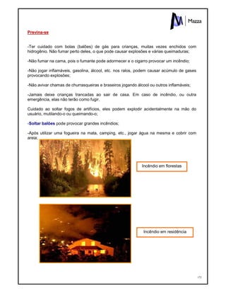 172
PPrreevviinnaa--ssee
-Ter cuidado com bolas (balões) de gás para crianças, muitas vezes enchidos com
hidrogênio. Não fumar perto deles, o que pode causar explosões e várias queimaduras;
-Não fumar na cama, pois o fumante pode adormecer e o cigarro provocar um incêndio;
-Não jogar inflamáveis, gasolina, álcool, etc. nos ralos, podem causar acúmulo de gases
provocando explosões;
-Não avivar chamas de churrasqueiras e braseiros jogando álcool ou outros inflamáveis;
-Jamais deixe crianças trancadas ao sair de casa. Em caso de incêndio, ou outra
emergência, elas não terão como fugir.
Cuidado ao soltar fogos de artifícios, eles podem explodir acidentalmente na mão do
usuário, mutilando-o ou queimando-o;
-Soltar balões pode provocar grandes incêndios;
-Após utilizar uma fogueira na mata, camping, etc., jogar água na mesma e cobrir com
areia;
Incêndio em florestas
Incêndio em residência
 