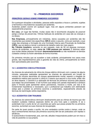 173
12 – PRIMEIROS SOCORROS
PRINCÍPIOS GERAIS SOBRE PRIMEIROS SOCORROS
Em quaisquer situações e atividades, pessoas estão expostas a riscos e, portanto, sujeitas
a ferimentos e traumatismos causados por acidentes.
Acidentes podem ocorrer em qualquer lugar, mas em alguns ambientes parecem ser
especialmente propícios:
Em casa, um lugar tão familiar, muitas vezes não é reconhecido situações de possível
perigo a tempo de preveni-Ias. Vítimas habituais de acidentes em casa são as crianças e
os idosos.
Nas Empresas, principalmente em indústrias, danos causados por acidentes são tão
importantes que existem leis específicas (NR-5) sobre o assunto, como por exemplo, a que
exige das empresas a formação de uma Comissão Interna para Prevenção de Acidentes
(CIPA), que se dedica a tomar o ambiente de trabalho cada vez mais seguro.
No Trânsito brasileiro, somente no ano passado, mais de 50 mil pessoas morreram
vítimas de acidentes, ou seja, cerca de 1.000 pessoas por semana. É doloroso saber
que muitas destas pessoas morreram desnecessariamente ou não receberam os devidos
cuidados a tempo ou foram atendidas de forma incorreta.
Os primeiros minutos que se sucedem a todo acidente, principalmente nos casos mais
graves, são importantíssimos para a garantia de vida da vítima, principalmente se forem
bem aproveitados pelo socorrista:
12.1- ACIDENTES COM ELETRICIDADE.
As chances de salvamento da vítima de choque elétrico diminuem com o passar de alguns
minutos, pesquisas realizadas apresentam as chances de salvamento em função do
número de minutos decorridos do choque aparentemente mortal, esperar a chegada da
assistência médica para socorrer a vítima é o mesmo que assumir a sua morte, então não
se deve esperar, o caminho é a aplicação de técnicas de primeiros socorros pela pessoa
que esteja nas proximidades. O ser humano que esteja com parada respiratória e cardíaca
após 6 minutos pode apresentar danos gravíssimos, inclusive a morte, por isso é de
fundamental importância e necessário, que o profissional que trabalha com eletricidade
esteja apto a prestar os primeiros socorros a acidentados, especialmente através de
técnicas de reanimação cárdio-respiratória.
12.2- ACIDENTES COM TRAUMAS
As chances de sobrevivência diminuem drasticamente para as vítimas de trauma que não
recebem cuidados médicos especiais dentro de uma hora após o acidente. E se o
acidentado tiver a sorte de ter um socorrista por perto que possa prestar-lhe os primeiros
socorros, aumentam as suas chances de recuperação.
Da parte de quem presta o auxílio, há uma verdadeira corrida contra o tempo, onde os
seus conhecimentos técnicos (de primeiros socorros) têm de ser praticados com rapidez e
eficiência.
O autocontrole é fundamental, pois, sem ele, atitudes irresponsáveis podem por em risco a
vida do paciente e a sua própria.
 