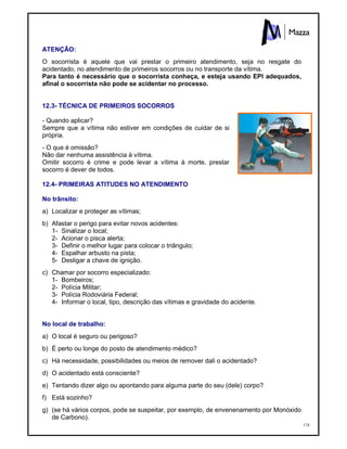 174
ATENÇÃO:
O socorrista é aquele que vai prestar o primeiro atendimento, seja no resgate do
acidentado, no atendimento de primeiros socorros ou no transporte da vítima.
Para tanto é necessário que o socorrista conheça, e esteja usando EPI adequados,
afinal o socorrista não pode se acidentar no processo.
12.3- TÉCNICA DE PRIMEIROS SOCORROS
- Quando aplicar?
Sempre que a vítima não estiver em condições de cuidar de si
própria.
- O que é omissão?
Não dar nenhuma assistência à vítima.
Omitir socorro é crime e pode levar a vítima à morte, prestar
socorro é dever de todos.
12.4- PRIMEIRAS ATITUDES NO ATENDIMENTO
No trânsito:
a) Localizar e proteger as vítimas;
b) Afastar o perigo para evitar novos acidentes:
1- Sinalizar o local;
2- Acionar o pisca alerta;
3- Definir o melhor lugar para colocar o triângulo;
4- Espalhar arbusto na pista;
5- Desligar a chave de ignição.
c) Chamar por socorro especializado:
1- Bombeiros;
2- Polícia Militar;
3- Polícia Rodoviária Federal;
4- Informar o local, tipo, descrição das vítimas e gravidade do acidente.
No local de trabalho:
a) O local é seguro ou perigoso?
b) É perto ou longe do posto de atendimento médico?
c) Há necessidade, possibilidades ou meios de remover dali o acidentado?
d) O acidentado está consciente?
e) Tentando dizer algo ou apontando para alguma parte do seu (dele) corpo?
f) Está sozinho?
g) (se há vários corpos, pode se suspeitar, por exemplo, de envenenamento por Monóxido
de Carbono).
 