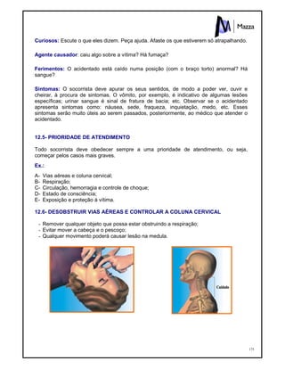 175
Curiosos: Escute o que eles dizem. Peça ajuda. Afaste os que estiverem só atrapalhando.
Agente causador: caiu algo sobre a vítima? Há fumaça?
Ferimentos: O acidentado está caído numa posição (com o braço torto) anormal? Há
sangue?
Sintomas: O socorrista deve apurar os seus sentidos, de modo a poder ver, ouvir e
cheirar, à procura de sintomas. O vômito, por exemplo, é indicativo de algumas lesões
específicas; urinar sangue é sinal de fratura de bacia; etc. Observar se o acidentado
apresenta sintomas como: náusea, sede, fraqueza, inquietação, medo, etc. Esses
sintomas serão muito úteis ao serem passados, posteriormente, ao médico que atender o
acidentado.
12.5- PRIORIDADE DE ATENDIMENTO
Todo socorrista deve obedecer sempre a uma prioridade de atendimento, ou seja,
começar pelos casos mais graves.
Ex.:
A- Vias aéreas e coluna cervical;
B- Respiração;
C- Circulação, hemorragia e controle de choque;
D- Estado de consciência;
E- Exposição e proteção à vítima.
12.6- DESOBSTRUIR VIAS AÉREAS E CONTROLAR A COLUNA CERVICAL
- Remover qualquer objeto que possa estar obstruindo a respiração;
- Evitar mover a cabeça e o pescoço;
- Qualquer movimento poderá causar lesão na medula.
 