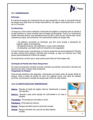 176
12.7- HEMORRAGIAS
Definição:
É a perda de sangue por rompimento de um vaso sangüíneo, ou seja, é uma perda intensa
de sangue que pode levar ao choque hipovolêmico, em alguns casos pode levar a morte
de 3 a 5 minutos.
Fundamentos:
O sangue é o meio onde é realizado o transporte de oxigênio e nutrientes para as células e
de gás carbônico e outras excretas para os órgãos de eliminação. Possui um componente
líquido chamado plasma, que representa cerca de 55% a 60% de seu volume total, sendo
composto por água, sal e proteínas. Os componentes sólidos do sangue são:
- Os glóbulos vermelhos ou hemácias, que têm como função o transporte de
oxigênio, ligado à hemoglobina;
- Os glóbulos brancos, que defendem o corpo contra infecções;
- As plaquetas, que fazem parte do mecanismo de coagulação.
O corpo humano possui normalmente um volume sanguíneo de aproximadamente 70ml/kg
de peso corporal para adultos e 80ml/kg para crianças, ou seja, um indivíduo com 70kg
possui aproximadamente 4.900ml de sangue.
Os mecanismos normais que o corpo possui para limitar as hemorragias são:
Contração da Parede dos Vasos Sanguíneos
Os vasos que possuem camada muscular contraem sua parede, diminuindo o tamanho da
abertura por onde o sangue está escapando.
Coagulação do Sangue:
Inicia-se pela aderência das plaquetas, corpúsculos que fazem parte da porção sólida do
sangue, sobre a lesão da parede do vaso. Em seguida ocorre uma série de reações
químicas, que bloqueia o escape de sangue pelo orifício do vaso lesado.
12.8- CLASSIFICAÇÃO DAS HEMORRAGIAS
Interna - Resulta de lesão de órgãos internos. Geralmente o sangue
não aparece.
Externa - Quando a pele sofre solução de continuidade e um vaso é
atingido.
Traumática - Provocada por pancadas ou corte.
Patológica - Provocada por doença.
Venosa - Sangue vermelho escuro e escorrido na pele.
Arterial - Sangue vermelho vivo, que sai em jatos rápidos
e fortes.
 