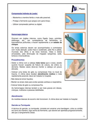178
Compressão Indireta da Lesão:
- Mantenha o membro ferido o mais alto possível;
- Proteja o ferimento que sangra com pano limpo;
- Utilizar compressão palmar ou digital.
Hemorragia Interna
Ocorrem em órgãos internos, como fígado, baço, pulmões,
estômago, etc., em conseqüência de ferimentos ou
traumatismos profundos, e levam rapidamente a um estado de
choque.
Os sinais externos devem ser acompanhados e controlados
com muita atenção: pulso fraco e acelerado, pele fria e pálida,
mucosas dos olhos e da boca brancas, mãos e dedos
arroxeados, pela diminuição da irrigação sangüínea, sede,
tontura e inconsciência.
Procedimentos:
- Deitar a vítima com a cabeça mais baixa que o corpo, exceto
quando houver suspeita de fratura de coluna, de crânio ou
derrame. Nestes casos deve-se manter a cabeça um pouco
elevada;
- Colocar uma bolsa de gelo ou compressas frias no local do
trauma. A vítima deve receber atendimento médico o mais
rapidamente possível, deve ser tratada no hospital;
- Não deixa-la tomar líquidos;
- Manter os sinais vitais para evitar parada cardíaca e respiratória;
- Colocar bolsa de gelo ou compressa fria.
As hemorragias internas tendem a ser mais graves em idosos,
crianças, mulheres e pessoas debilitadas.
Atendimento:
As medidas básicas de socorro não funcionam. A vítima deve ser tratada no hospital.
Garrote ou Torniquete
A técnica do garrote, ou torniquete, consiste em amarrar uma bandagem, cinta ou cordão
em torno do membro, logo acima do ferimento, que deverá ser apertada progressivamente,
até que o sangramento cesse.
 
