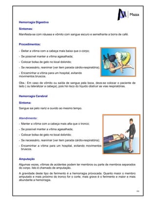 180
Hemorragia Digestiva
Sintomas:
Manifesta-se com náusea e vômito com sangue escuro e semelhante a borra de café.
Procedimentos:
- Deitar a vitima com a cabeça mais baixa que o corpo;
- Se possível manter a vítima agasalhada;
- Colocar bolsa de gelo no local dolorido;
- Se necessário, reanimar (ver item parada cárdio-respiratória);
- Encaminhar a vítima para um hospital, evitando
movimentos bruscos.
Obs.: Em caso de vômito ou saída de sangue pela boca, deve-se colocar o paciente de
lado ( ou lateralizar a cabeça), pois há risco do líquido obstruir as vias respiratórias.
Hemorragia Cerebral
Sintoma:
Sangue sai pelo nariz e ouvido ao mesmo tempo.
Atendimento:
- Manter a vítima com a cabeça mais alta que o tronco;
- Se possível manter a vítima agasalhada;
- Colocar bolsa de gelo no local dolorido;
- Se necessário, reanimar (ver item parada cárdio-respiratória);
- Encaminhar a vítima para um hospital, evitando movimentos
bruscos.
Amputação
Algumas vezes, vítimas de acidentes podem ter membros ou parte de membros separados
do corpo. Isto é chamado de amputação.
A gravidade deste tipo de ferimento é a hemorragia provocada. Quanto maior o membro
amputado e mais próximo do tronco for o corte, mais grave é o ferimento e maior e mais
abundante a hemorragia.
 