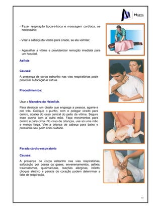 183
- Fazer respiração boca-a-boca e massagem cardíaca, se
necessário;
- Virar a cabeça da vítima para o lado, se ela vomitar;
- Agasalhar a vítima e providenciar remoção imediata para
um hospital.
Asfixia
Causas:
A presença de corpo estranho nas vias respiratórias pode
provocar sufocação e asfixia.
Procedimentos:
Usar a Manobra de Heimlich.
Para deslocar um objeto que engasga a pessoa, agarre-a
por trás. Coloque o punho, com o polegar virado para
dentro, abaixo do osso central do peito da vítima. Segure
esse punho com a outra mão. Faça movimentos para
dentro e para cima. No caso de crianças, use só uma mão
e menos força. Vire a criança de cabeça para baixo e
pressione seu peito com cuidado.
Parada cárdio-respiratória
Causas:
A presença de corpo estranho nas vias respiratórias,
sufocação por poeira ou gases, envenenamentos, asfixia,
traumatismos, queimaduras, reações alérgicas, infarto,
choque elétrico e parada do coração podem determinar a
falta de respiração.
 
