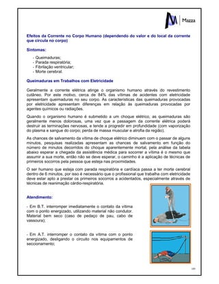 189
Efeitos da Corrente no Corpo Humano (dependendo do valor e do local da corrente
que circula no corpo)
Sintomas:
- Queimaduras;
- Parada respiratória;
- Fibrilação ventricular;
- Morte cerebral.
Queimaduras em Trabalhos com Eletricidade
Geralmente a corrente elétrica atinge o organismo humano através do revestimento
cutâneo. Por este motivo, cerca de 84% das vítimas de acidentes com eletricidade
apresentam queimaduras no seu corpo. As características das queimaduras provocadas
por eletricidade apresentam diferenças em relação às queimaduras provocadas por
agentes químicos ou radiações.
Quando o organismo humano é submetido a um choque elétrico, as queimaduras são
geralmente menos dolorosas, uma vez que a passagem da corrente elétrica poderá
destruir as terminações nervosas, e tende a progredir em profundidade (com vaporização
do plasma e sangue do corpo; perda de massa muscular e atrofia da região).
As chances de salvamento da vítima de choque elétrico diminuem com o passar de alguns
minutos, pesquisas realizadas apresentam as chances de salvamento em função do
número de minutos decorridos do choque aparentemente mortal, pela análise da tabela
abaixo esperar a chegada da assistência médica para socorrer a vítima é o mesmo que
assumir a sua morte, então não se deve esperar, o caminho é a aplicação de técnicas de
primeiros socorros pela pessoa que esteja nas proximidades.
O ser humano que esteja com parada respiratória e cardíaca passa a ter morte cerebral
dentro de 6 minutos, por isso é necessário que o profissional que trabalha com eletricidade
deve estar apto a prestar os primeiros socorros a acidentados, especialmente através de
técnicas de reanimação cárdio-respiratória.
Atendimento:
- Em B.T. interromper imediatamente o contato da vítima
com o ponto energizado, utilizando material não condutor.
Material bem seco (caso de pedaço de pau, cabo de
vassoura);
- Em A.T. interromper o contato da vítima com o ponto
energizado, desligando o circuito nos equipamentos de
seccionamento;
 