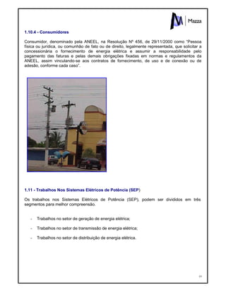 19
1.10.4 - Consumidores
Consumidor, denominado pela ANEEL, na Resolução Nº 456, de 29/11/2000 como “Pessoa
física ou jurídica, ou comunhão de fato ou de direito, legalmente representada, que solicitar a
concessionária o fornecimento de energia elétrica e assumir a responsabilidade pelo
pagamento das faturas e pelas demais obrigações fixadas em normas e regulamentos da
ANEEL, assim vinculando-se aos contratos de fornecimento, de uso e de conexão ou de
adesão, conforme cada caso”.
1.11 - Trabalhos Nos Sistemas Elétricos de Potência (SEP)
Os trabalhos nos Sistemas Elétricos de Potência (SEP), podem ser divididos em três
segmentos para melhor compreensão.
- Trabalhos no setor de geração de energia elétrica;
- Trabalhos no setor de transmissão de energia elétrica;
- Trabalhos no setor de distribuição de energia elétrica.
 