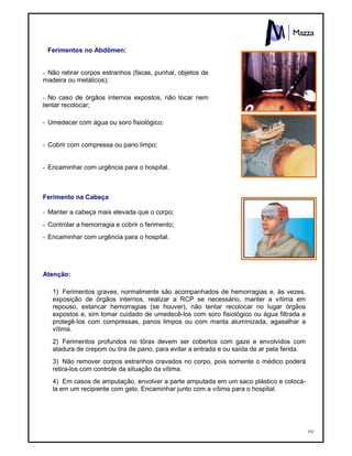 192
Ferimentos no Abdômen:
- Não retirar corpos estranhos (facas, punhal, objetos de
madeira ou metálicos);
- No caso de órgãos internos expostos, não tocar nem
tentar recolocar;
- Umedecer com água ou soro fisiológico;
- Cobrir com compressa ou pano limpo;
- Encaminhar com urgência para o hospital.
Ferimento na Cabeça
- Manter a cabeça mais elevada que o corpo;
- Controlar a hemorragia e cobrir o ferimento;
- Encaminhar com urgência para o hospital.
Atenção:
1) Ferimentos graves, normalmente são acompanhados de hemorragias e, às vezes,
exposição de órgãos internos, realizar a RCP se necessário, manter a vítima em
repouso, estancar hemorragias (se houver), não tentar recolocar no lugar órgãos
expostos e, sim tomar cuidado de umedecê-los com soro fisiológico ou água filtrada e
protegê-los com compressas, panos limpos ou com manta aluminizada, agasalhar a
vítima.
2) Ferimentos profundos no tórax devem ser cobertos com gaze e envolvidos com
atadura de crepom ou tira de pano, para evitar a entrada e ou saída de ar pela ferida.
3) Não remover corpos estranhos cravados no corpo, pois somente o médico poderá
retira-los com controle da situação da vítima.
4) Em casos de amputação, envolver a parte amputada em um saco plástico e colocá-
la em um recipiente com gelo. Encaminhar junto com a vítima para o hospital.
 