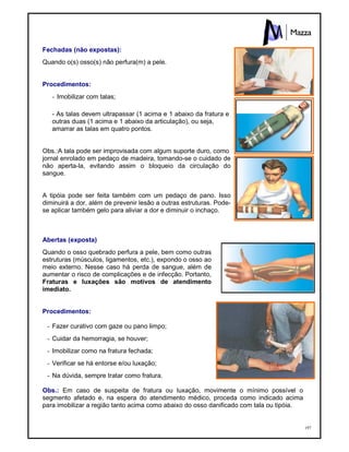 197
Fechadas (não expostas):
Quando o(s) osso(s) não perfura(m) a pele.
Procedimentos:
- Imobilizar com talas;
- As talas devem ultrapassar (1 acima e 1 abaixo da fratura e
outras duas (1 acima e 1 abaixo da articulação), ou seja,
amarrar as talas em quatro pontos.
Obs.:A tala pode ser improvisada com algum suporte duro, como
jornal enrolado em pedaço de madeira, tomando-se o cuidado de
não aperta-la, evitando assim o bloqueio da circulação do
sangue.
A tipóia pode ser feita também com um pedaço de pano. Isso
diminuirá a dor, além de prevenir lesão a outras estruturas. Pode-
se aplicar também gelo para aliviar a dor e diminuir o inchaço.
Abertas (exposta)
Quando o osso quebrado perfura a pele, bem como outras
estruturas (músculos, ligamentos, etc.), expondo o osso ao
meio externo. Nesse caso há perda de sangue, além de
aumentar o risco de complicações e de infecção. Portanto,
Fraturas e luxações são motivos de atendimento
imediato.
Procedimentos:
- Fazer curativo com gaze ou pano limpo;
- Cuidar da hemorragia, se houver;
- Imobilizar como na fratura fechada;
- Verificar se há entorse e/ou luxação;
- Na dúvida, sempre tratar como fratura.
Obs.: Em caso de suspeita de fratura ou luxação, movimente o mínimo possível o
segmento afetado e, na espera do atendimento médico, proceda como indicado acima
para imobilizar a região tanto acima como abaixo do osso danificado com tala ou tipóia.
 