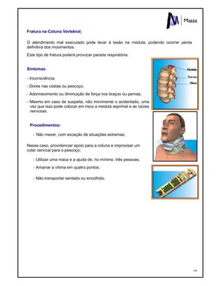 198
Fratura na Coluna Vertebral:
O atendimento mal executado pode levar à lesão na medula, podendo ocorrer perda
definitiva dos movimentos.
Este tipo de fratura poderá provocar parada respiratória.
Sintomas:
- Inconsciência;
- Dores nas costas ou pescoço;
- Adormecimento ou diminuição de força nos braços ou pernas;
- Mesmo em caso de suspeita, não movimente o acidentado, uma
vez que isso pode colocar em risco a medula espinhal e as raízes
nervosas.
Procedimentos:
- Não mexer, com exceção de situações extremas;
Nesse caso, providenciar apoio para a coluna e improvisar um
colar cervical para o pescoço;
- Utilizar uma maca e a ajuda de, no mínimo, três pessoas;
- Amarrar a vítima em quatro pontos;
- Não transportar sentado ou encolhido.
 