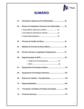 2
SUMÁRIO
01 - Introdução à Segurança Com Eletricidade........................... 03
02 - Riscos em Instalações e Serviços com Eletricidade........... 23
 Choque Elétrico, Mecanismo e Efeitos............................... 23
 Arcos Elétricos, Queimaduras e Quedas............................ 33
 Campos Eletromagnéticos................................................... 38
03 - Técnicas de Análise de Risco................................................ 42
04 - Medidas de Controle de Risco Elétrico................................. 58
05 - Normas Técnicas e Legislação Complementar.................... 81
06 - Regulamentação do MTE........................................................ 85
 Código Civil e Penal Brasileiros............................. 97
 NR-10......................................................................... 99
07 - Equipamento de Proteção Coletiva....................................... 119
08 - Equipamento de Proteção Individual.................................... 123
09 - Rotinas de Trabalho – Procedimentos.................................. 142
10 - Responsabilidades................................................................. 146
11 - Prevenção e Combate a Princípio de Incêndio................... 156
12 - Primeiros Socorros................................................................. 174
 