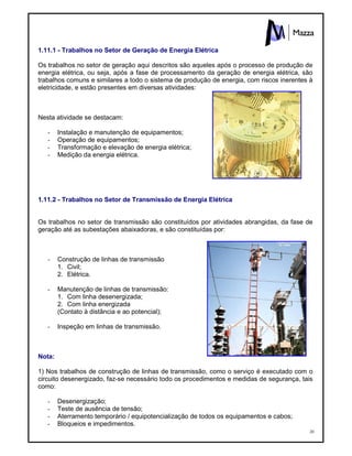20
1.11.1 - Trabalhos no Setor de Geração de Energia Elétrica
Os trabalhos no setor de geração aqui descritos são aqueles após o processo de produção de
energia elétrica, ou seja, após a fase de processamento da geração de energia elétrica, são
trabalhos comuns e similares a todo o sistema de produção de energia, com riscos inerentes à
eletricidade, e estão presentes em diversas atividades:
Nesta atividade se destacam:
- Instalação e manutenção de equipamentos;
- Operação de equipamentos;
- Transformação e elevação de energia elétrica;
- Medição da energia elétrica.
1.11.2 - Trabalhos no Setor de Transmissão de Energia Elétrica
Os trabalhos no setor de transmissão são constituídos por atividades abrangidas, da fase de
geração até as subestações abaixadoras, e são constituídas por:
- Construção de linhas de transmissão
1. Civil;
2. Elétrica.
- Manutenção de linhas de transmissão:
1. Com linha desenergizada;
2. Com linha energizada
(Contato à distância e ao potencial);
- Inspeção em linhas de transmissão.
Nota:
1) Nos trabalhos de construção de linhas de transmissão, como o serviço é executado com o
circuito desenergizado, faz-se necessário todo os procedimentos e medidas de segurança, tais
como:
- Desenergização;
- Teste de ausência de tensão;
- Aterramento temporário / equipotencialização de todos os equipamentos e cabos;
- Bloqueios e impedimentos.
 