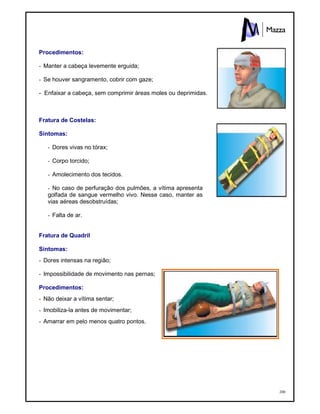 200
Procedimentos:
- Manter a cabeça levemente erguida;
- Se houver sangramento, cobrir com gaze;
- Enfaixar a cabeça, sem comprimir áreas moles ou deprimidas.
Fratura de Costelas:
Sintomas:
- Dores vivas no tórax;
- Corpo torcido;
- Amolecimento dos tecidos.
- No caso de perfuração dos pulmões, a vítima apresenta
golfada de sangue vermelho vivo. Nesse caso, manter as
vias aéreas desobstruídas;
- Falta de ar.
Fratura de Quadril
Sintomas:
- Dores intensas na região;
- Impossibilidade de movimento nas pernas;
Procedimentos:
- Não deixar a vítima sentar;
- Imobiliza-la antes de movimentar;
- Amarrar em pelo menos quatro pontos.
 