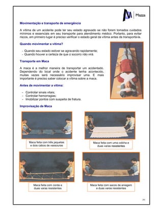 201
Movimentação e transporte de emergência
A vítima de um acidente pode ter seu estado agravado se não forem tomados cuidados
mínimos e essenciais em seu transporte para atendimento médico. Portanto, para evitar
riscos, em primeiro lugar é preciso verificar o estado geral da vítima antes de transportá-la.
Quando movimentar a vítima?
- Quando seu estado estiver se agravando rapidamente;
- Quando houver a certeza de que o socorro não virá.
Transporte em Maca
A maca é a melhor maneira de transportar um acidentado.
Dependendo do local onde o acidente tenha acontecido,
muitas vezes será necessário improvisar uma. E mais
importante é preciso saber colocar a vítima sobre a maca.
Antes de movimentar a vítima:
- Controlar sinais vitais;
- Controlar hemorragias;
- Imobilizar pontos com suspeita de fratura.
Improvisação de Maca
Maca feita com três jaquetas
e dois cabos de vassouras
Maca feita com corda e
duas varas resistentes
Maca feita com uma colcha e
duas varas rreessiisstteenntteess
Maca feita com sacos de aniagem
e duas varas resistentes
 