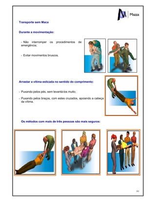 202
Transporte sem Maca
Durante a movimentação:
- Não interromper os procedimentos de
emergência;
- Evitar movimentos bruscos.
Arrastar a vítima esticada no sentido do comprimento:
- Puxando pelos pés, sem levantá-los muito;
- Puxando pelos braços, com estes cruzados, apoiando a cabeça
da vítima.
Os métodos com mais de três pessoas são mais seguros:
 