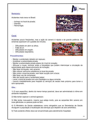 205
Surucucu:
Acidentes mais raros no Brasil.
- Inchaço no local da picada;
- Diarréia;
- Hemorragia.
Coral:
Acidentes pouco freqüentes, mas a ação do veneno é rápida e de grande potência. Os
sintomas aparecem em questão de minutos.
- Dificuldade em abrir os olhos;
- Falta de ar;
- Dificuldade em engolir;
- Dificuldade respiratória.
Procedimentos:
- Manter o acidentado deitado em repouso;
- Imobilizar a extremidade picada;
- Manter a extremidade picada abaixo do nível do coração;
- Afrouxar a roupa, remover anéis e braceletes que podem interromper a circulação da
extremidade após desenvolvimento de inchação;
- Não fazer torniquete, nem amarrar;
- Não colocar nenhuma substância no local da picada;
- Não cortar o local da picada, nem fazer sucção com a boca;
- Não fazer uso de compressa;
- Não dar liquido para o acidentado beber;
- Lavar o local da picada com soro fisiológico ou água corrente;
- Leva-lo imediatamente para hospital ou serviços de saúde mais próximo para tomar o
soro apropriado.
Obs.:
1) O soro específico, dentro do menor tempo possível, deve ser administrado à vítima em
ambiente hospitalar;
2) Não tentar capturar o animal agressor;
3) Não tentar manuseá-lo, mesmo que esteja morto, pois as serpentes têm veneno em
suas glândulas e a pessoa pode se ferir;
4) O Ministério da Saúde estabeleceu como obrigatório que as Secretarias de Saúde
divulguem a população a localização dos serviços que dispõem de soro antiofídico;
5) Todo acidente ofídico deve ser encaminhado para atendimento hospitalar.
 