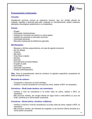 208
Envenenamento e Intoxicações
Conceito:
Substâncias químicas nocivas ao organismo humano, que, em contato através de
inalação, ingestão e absorção pela pele, acidental ou voluntariamente, podem ocasionar
alterações neurológicas respiratórias e ou metabólicas.
Causas:
- Drogas;
- Intoxicação medicamentosa;
- Inalação por monóxido de carbono ou outros gases;
- Inalação de solventes ou derivados químicos;
- Intoxicação alimentar;
- Manuseio inadequado de defensivos agrícolas.
Manifestações:
- Náuseas e vômitos sanguinolentos, em caso de agente corrosivos;
- Dor de cabeça;
- Tonteira;
- Mal estar;
- Pulso fraco e rápido;
- Diarréia;
- Desmaio;
- Arroxeamento de extremidades;
- Erupção na pele;
- Convulsão;
- Obstrução respiratória;
- Parada cardiorespiratória.
Obs.: Para os procedimentos, deve-se conhecer os agentes específicos causadores da
lesão da seguinte forma:
Monóxido de carbono:
- Transportar a vítima par um local ventilado;
- Verificar o nível de consciência e os sinais da vítima, realizar a RCP, se necessário;
Corrosivos – Álcali (soda cáustica, cal e amoníaco):
- Verificar o nível de consciência e os sinais vitais da vítima, realizar o RCP, se
necessário;
- Não provocar vômitos, dar vinagre diluído em água (meio a meio-200ml) ou suco de
limão, somente se a vítima estiver consciente;
Corrosivos – Álcool (nítrico, clorídrico, sulfídrico):
- Verificar o nível de o nível de consciência e os sinais vitais da vítima, realizar o RCP, se
necessário;
- Não provocar vômitos, dar hidróxido de magnésio ou de alumínio (50ml) somente se a
vítima estiver consciente.
 