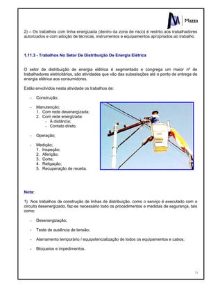21
2) – Os trabalhos com linha energizada (dentro da zona de risco) é restrito aos trabalhadores
autorizados e com adoção de técnicas, instrumentos e equipamentos apropriados ao trabalho.
1.11.3 - Trabalhos No Setor De Distribuição De Energia Elétrica
O setor de distribuição de energia elétrica é segmentado e congrega um maior nº de
trabalhadores eletricitários, são atividades que vão das subestações até o ponto de entrega de
energia elétrica aos consumidores.
Estão envolvidos nesta atividade os trabalhos de:
- Construção;
- Manutenção;
1. Com rede desenergizada;
2. Com rede energizada:
- À distância;
- Contato direto.
- Operação;
- Medição;
1. Inspeção;
2. Aferição;
3. Corte;
4. Religação;
5. Recuperação de receita.
Nota:
1) Nos trabalhos de construção de linhas de distribuição, como o serviço é executado com o
circuito desenergizado, faz-se necessário todo os procedimentos e medidas de segurança, tais
como:
- Desenergização;
- Teste de ausência de tensão;
- Aterramento temporário / equipotencialização de todos os equipamentos e cabos;
- Bloqueios e impedimentos.
 