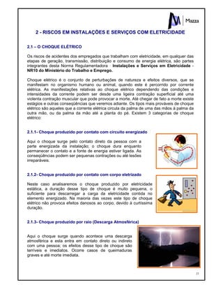 23
2 - RISCOS EM INSTALAÇÕES E SERVIÇOS COM ELETRICIDADE
2.1 – O CHOQUE ELÉTRICO
Os riscos de acidentes dos empregados que trabalham com eletricidade, em qualquer das
etapas de geração, transmissão, distribuição e consumo de energia elétrica, são partes
integrantes desta Norma Regulamentadora - Instalações e Serviços em Eletricidade -
NR10 do Ministério do Trabalho e Emprego.
Choque elétrico é o conjunto de perturbações de natureza e efeitos diversos, que se
manifestam no organismo humano ou animal, quando este é percorrido por corrente
elétrica. As manifestações relativas ao choque elétrico dependendo das condições e
intensidades da corrente podem ser desde uma ligeira contração superficial até uma
violenta contração muscular que pode provocar a morte. Até chegar de fato a morte existe
estágios e outras conseqüências que veremos adiante. Os tipos mais prováveis de choque
elétrico são aqueles que a corrente elétrica circula da palma de uma das mãos à palma da
outra mão, ou da palma da mão até a planta do pé. Existem 3 categorias de choque
elétrico:
2.1.1- Choque produzido por contato com circuito energizado
Aqui o choque surge pelo contato direto da pessoa com a
parte energizada da instalação; o choque dura enquanto
permanecer o contato e a fonte de energia estiver ligada. As
conseqüências podem ser pequenas contrações ou até lesões
irreparáveis.
2.1.2- Choque produzido por contato com corpo eletrizado
Neste caso analisaremos o choque produzido por eletricidade
estática, a duração desse tipo de choque é muito pequena, o
suficiente para descarregar a carga da eletricidade contida no
elemento energizado. Na maioria das vezes este tipo de choque
elétrico não provoca efeitos danosos ao corpo, devido à curtíssima
duração.
2.1.3- Choque produzido por raio (Descarga Atmosférica)
Aqui o choque surge quando acontece uma descarga
atmosférica e esta entra em contato direto ou indireto
com uma pessoa; os efeitos desse tipo de choque são
terríveis e imediatos. Ocorre casos de queimaduras
graves e até morte imediata.
 