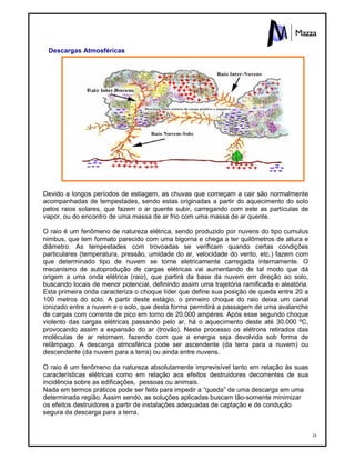 24
Descargas Atmosféricas
Devido a longos períodos de estiagem, as chuvas que começam a cair são normalmente
acompanhadas de tempestades, sendo estas originadas a partir do aquecimento do solo
pelos raios solares, que fazem o ar quente subir, carregando com este as partículas de
vapor, ou do encontro de uma massa de ar frio com uma massa de ar quente.
O raio é um fenômeno de natureza elétrica, sendo produzido por nuvens do tipo cumulus
nimbus, que tem formato parecido com uma bigorna e chega a ter quilômetros de altura e
diâmetro. As tempestades com trovoadas se verificam quando certas condições
particulares (temperatura, pressão, umidade do ar, velocidade do vento, etc.) fazem com
que determinado tipo de nuvem se torne eletricamente carregada internamente. O
mecanismo de autoprodução de cargas elétricas vai aumentando de tal modo que dá
origem a uma onda elétrica (raio), que partirá da base da nuvem em direção ao solo,
buscando locais de menor potencial, definindo assim uma trajetória ramificada e aleatória.
Esta primeira onda caracteriza o choque líder que define sua posição de queda entre 20 a
100 metros do solo. A partir deste estágio, o primeiro choque do raio deixa um canal
ionizado entre a nuvem e o solo, que desta forma permitirá a passagem de uma avalanche
de cargas com corrente de pico em torno de 20.000 ampéres. Após esse segundo choque
violento das cargas elétricas passando pelo ar, há o aquecimento deste até 30.000 ºC,
provocando assim a expansão do ar (trovão). Neste processo os elétrons retirados das
moléculas de ar retornam, fazendo com que a energia seja devolvida sob forma de
relâmpago. A descarga atmosférica pode ser ascendente (da terra para a nuvem) ou
descendente (da nuvem para a terra) ou ainda entre nuvens.
O raio é um fenômeno da natureza absolutamente imprevisível tanto em relação às suas
características elétricas como em relação aos efeitos destruidores decorrentes de sua
incidência sobre as edificações, pessoas ou animais.
Nada em termos práticos pode ser feito para impedir a “queda” de uma descarga em uma
determinada região. Assim sendo, as soluções aplicadas buscam tão-somente minimizar
os efeitos destruidores a partir de instalações adequadas de captação e de condução
segura da descarga para a terra.
 