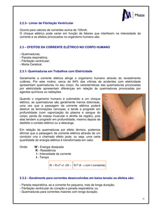 26
2.2.3- Limiar de Fibrilação Ventricular
Ocorre para valores de correntes acima de 100mA.
O choque elétrico pode variar em função de fatores que interferem na intensidade da
corrente e os efeitos provocados no organismo humano são:
2.3 – EFEITOS DA CORRENTE ELÉTRICO NO CORPO HUMANO
- Queimaduras;
- Parada respiratória;
- Fibrilação ventricular;
- Morte Cerebral.
2.3.1- Queimaduras em Trabalhos com Eletricidade
Geralmente a corrente elétrica atinge o organismo humano através do revestimento
cutâneo. Por este motivo, cerca de 84% das vítimas de acidentes com eletricidade
apresentam queimaduras no seu corpo. As características das queimaduras provocadas
por eletricidade apresentam diferenças em relação às queimaduras provocadas por
agentes químicos ou radiações.
Quando o organismo humano é submetido a um choque
elétrico, as queimaduras são geralmente menos dolorosas,
uma vez que a passagem da corrente elétrica poderá
destruir as terminações nervosas, e tende a progredir em
profundidade (com vaporização do plasma e sangue do
corpo; perda de massa muscular e atrofia da região), pois
elas tendem a progredir em profundidade, mesmo depois de
desfeito o contato elétrico ou a descarga.
Em relação às queimaduras por efeito térmico, podemos
afirmar que a passagem da corrente elétrica através de um
condutor cria o chamado efeito jaule, ou seja, uma certa
quantidade de energia elétrica é transformada em calor.
Onde: W - Energia dissipada
R - Resistência
I - Intensidade da corrente
t - Tempo
2.3.2 - Geralmente para correntes desenvolvidas em baixa tensão os efeitos são:
- Parada respiratória, se a corrente for pequena, mas de longa duração;
- Fibrilação ventricular do coração e parada respiratória; ou
- Queimaduras para correntes maiores com longa duração.
constante)ÉcomdtR.É(WtxÉxRW 2
t
t
2
2
1

 