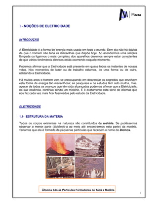 3
1 - NOÇÕES DE ELETRICIDADE
INTRODUÇÃO
A Eletricidade é a forma de energia mais usada em todo o mundo. Sem ela não há dúvida
de que o homem não teria as maravilhas que dispõe hoje. Ao acendermos uma simples
lâmpada ou ligarmos o mais complexo dos aparelhos devemos sempre estar conscientes
de que vários fenômenos elétricos estão ocorrendo naquele momento.
Podemos afirmar que a Eletricidade está presente em quase todos os instantes de nossas
vidas. Nos momentos de lazer ou de trabalho estamos, de uma forma ou de outra,
utilizando a Eletricidade.
Há muitos anos o homem vem se preocupando em desvendar os segredos que envolvem
esta forma de energia tão maravilhosa; as pesquisas e os estudos têm sido muitos, mas,
apesar de todos os avanços que têm sido alcançados podemos afirmar que a Eletricidade,
na sua essência, continua sendo um mistério. E é exatamente esta série de dilemas que
nos faz cada vez mais ficar fascinados pelo estudo da Eletricidade.
ELETRICIDADE
1.1- ESTRUTURA DA MATÉRIA
Todos os corpos existentes na natureza são constituídos de matéria. Se pudéssemos
observar a menor parte (dividindo-a ao meio até encontrarmos esta parte) da matéria,
veríamos que ela é formada de pequenas partículas que recebem o nome de átomos.
Átomos São as Partículas Formadoras de Toda a Matéria
 