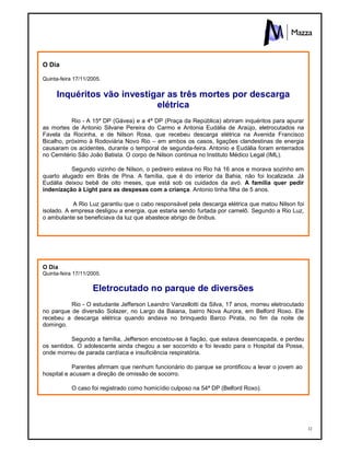 32
O Dia
Quinta-feira 17/11/2005.
Inquéritos vão investigar as três mortes por descarga
elétrica
Rio - A 15ª DP (Gávea) e a 4ª DP (Praça da República) abriram inquéritos para apurar
as mortes de Antonio Silvane Pereira do Carmo e Antonia Eudália de Araújo, eletrocutados na
Favela da Rocinha, e de Nilson Rosa, que recebeu descarga elétrica na Avenida Francisco
Bicalho, próximo à Rodoviária Novo Rio – em ambos os casos, ligações clandestinas de energia
causaram os acidentes, durante o temporal de segunda-feira. Antonio e Eudália foram enterrados
no Cemitério São João Batista. O corpo de Nilson continua no Instituto Médico Legal (IML).
Segundo vizinho de Nilson, o pedreiro estava no Rio há 16 anos e morava sozinho em
quarto alugado em Brás de Pina. A família, que é do interior da Bahia, não foi localizada. Já
Eudália deixou bebê de oito meses, que está sob os cuidados da avó. A família quer pedir
indenização à Light para as despesas com a criança. Antonio tinha filha de 5 anos.
A Rio Luz garantiu que o cabo responsável pela descarga elétrica que matou Nilson foi
isolado. A empresa desligou a energia, que estaria sendo furtada por camelô. Segundo a Rio Luz,
o ambulante se beneficiava da luz que abastece abrigo de ônibus.
O Dia
Quinta-feira 17/11/2005.
Eletrocutado no parque de diversões
Rio - O estudante Jefferson Leandro Vanzellotti da Silva, 17 anos, morreu eletrocutado
no parque de diversão Solazer, no Largo da Baiana, bairro Nova Aurora, em Belford Roxo. Ele
recebeu a descarga elétrica quando andava no brinquedo Barco Pirata, no fim da noite de
domingo.
Segundo a família, Jefferson encostou-se à fiação, que estava desencapada, e perdeu
os sentidos. O adolescente ainda chegou a ser socorrido e foi levado para o Hospital da Posse,
onde morreu de parada cardíaca e insuficiência respiratória.
Parentes afirmam que nenhum funcionário do parque se prontificou a levar o jovem ao
hospital e acusam a direção de omissão de socorro.
O caso foi registrado como homicídio culposo na 54ª DP (Belford Roxo).
 