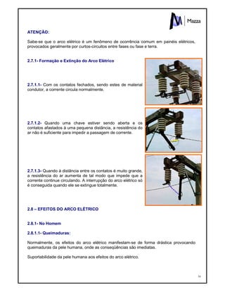 34
ATENÇÃO:
Sabe-se que o arco elétrico é um fenômeno de ocorrência comum em painéis elétricos,
provocados geralmente por curtos-circuitos entre fases ou fase e terra.
2.7.1- Formação e Extinção do Arco Elétrico
2.7.1.1- Com os contatos fechados, sendo estes de material
condutor, a corrente circula normalmente.
2.7.1.2- Quando uma chave estiver sendo aberta e os
contatos afastados à uma pequena distância, a resistência do
ar não é suficiente para impedir a passagem de corrente.
2.7.1.3- Quando à distância entre os contatos é muito grande,
a resistência do ar aumenta de tal modo que impede que a
corrente continue circulando. A interrupção do arco elétrico só
é conseguida quando ele se extingue totalmente.
2.8 – EFEITOS DO ARCO ELÉTRICO
2.8.1- No Homem
2.8.1.1- Queimaduras:
Normalmente, os efeitos do arco elétrico manifestam-se de forma drástica provocando
queimaduras da pele humana, onde as conseqüências são imediatas.
Suportabilidade da pele humana aos efeitos do arco elétrico.
 