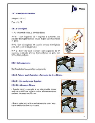 35
2.8.1.2- Temperatura Normal.
Sangue ⇨ 36,5 °C
Pele ⇨ 34 °C
2.8.1.3- Condições
44 ºC - Durante 6 horas, já provoca lesões;
70 ºC – Com exposição de 1 segundo é suficiente para
provocar destruição total das células da pele (queimaduras de
3° grau);
80 °C - Com exposição de 0,1 segundo provoca destruição da
pele, com possível recuperação;
96 º C - Com valor igual ou maior e com exposição de 0,1
segundo, a radiação provoca total destruição da pele, com
ferimentos incuráveis.
2.8.2- No Equipamento
Danificação total ou parcial do equipamento.
2.8.2.1- Fatores que Influenciam a Formação do Arco Elétrico
2.8.2.1.1- Em aberturas de Circuitos:
2.8.2.1.2- A Corrente Elétrica
. Quanto menor a corrente a ser interrompida, menor
será o arco elétrico e portanto, menor a temperatura nos
contatos e suas conseqüências.
. Quanto maior a corrente a ser interrompida, maior será
o arco elétrico danificando a chave.
 