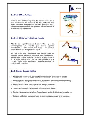 37
2.8.2.1.5- O Meio Ambiente
Como o arco elétrico depende da resistência do ar, é
fácil concluir que as condições do meio ambiente, tais
como umidade, temperatura elevada, poluição, etc...
favorecem sensivelmente o surgimento do arco elétrico e
aumentam sua intensidade.
2.8.2.1.6- O Fator de Potência do Circuito
Através de experiências, pode-se verificar que ao
interromper-se um circuito que possua apenas
resistências, o arco elétrico que surge é de relativa
intensidade e sua duração muita rápida.
Se por outro lado, montamos um circuito com os
mesmos valores de tensão e corrente, mas com bobinas,
iremos notar que ao se fazer a abertura, o arco formado
é de maior intensidade que no caso anterior e sua
duração muito mais acentuada, conseqüentemente os
prejuízos são maiores.
2.8.3 - Causas do Arco Elétrico
– Mau contato, ocasionado, por aperto insuficiente em conexões de aperto;
– Depreciação da isolação (sobretensão, sobrecarga e dielétrico comprometido);
– Defeito de fabricação de componentes ou equipamentos;
– Projeto de instalação inadequados ou mal dimensionados;
– Manutenção inadequada (alterações sutis sem avaliação técnica adequada); ou
– Contatos acidentais ou inadvertidos de ferramentas ou peças (erro humano).
 
