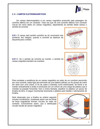38
2. 9 – CAMPOS ELETROMAGNÉTICOS
Um campo eletromagnético é um campo magnético produzido pela passagem da
corrente elétrica em um condutor. Toda vez que há uma corrente elétrica num condutor
cria-se em torno deste um campo magnético, dependendo do sentido deste campo o
sentido da corrente.
2.9.1- O campo terá sentido contrário ao do movimento dos
ponteiros dos relógios, quando a corrente se deslocar da
esquerda para a direita.
2.9.1.1- Se o sentido da corrente se inverter, o sentido do
campo magnético também se inverterá.
Para constatar a existência de um campo magnético ao redor de um condutor percorrido
por uma corrente, basta ligar aos terminais de uma bateria (pilhas) um fio grosso de cobre
em série com uma chave. O fio de cobre é dobrado numa extremidade, de forma a se
manter verticalmente e então é introduzido em um orifício de uma chapa de plástico que é
mantida na posição horizontal. Com a chave fechada, espalhar no plástico um pouco de
limalha de ferro. A seguir movimentar levemente o plástico para facilitar o alinhamento da
limalha.
Será observado que a limalha se ordena segundo
círculos concêntricos, mostrando assim que as linhas
de força magnéticas formam círculos ao redor do
condutor, Concluiremos assim, que a distribuição
circular resulta do campo magnético.
 