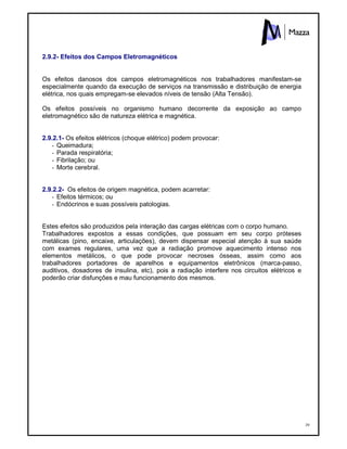 39
2.9.2- Efeitos dos Campos Eletromagnéticos
Os efeitos danosos dos campos eletromagnéticos nos trabalhadores manifestam-se
especialmente quando da execução de serviços na transmissão e distribuição de energia
elétrica, nos quais empregam-se elevados níveis de tensão (Alta Tensão).
Os efeitos possíveis no organismo humano decorrente da exposição ao campo
eletromagnético são de natureza elétrica e magnética.
2.9.2.1- Os efeitos elétricos (choque elétrico) podem provocar:
- Queimadura;
- Parada respiratória;
- Fibrilação; ou
- Morte cerebral.
2.9.2.2- Os efeitos de origem magnética, podem acarretar:
- Efeitos térmicos; ou
- Endócrinos e suas possíveis patologias.
Estes efeitos são produzidos pela interação das cargas elétricas com o corpo humano.
Trabalhadores expostos a essas condições, que possuam em seu corpo próteses
metálicas (pino, encaixe, articulações), devem dispensar especial atenção à sua saúde
com exames regulares, uma vez que a radiação promove aquecimento intenso nos
elementos metálicos, o que pode provocar necroses ósseas, assim como aos
trabalhadores portadores de aparelhos e equipamentos eletrônicos (marca-passo,
auditivos, dosadores de insulina, etc), pois a radiação interfere nos circuitos elétricos e
poderão criar disfunções e mau funcionamento dos mesmos.
 