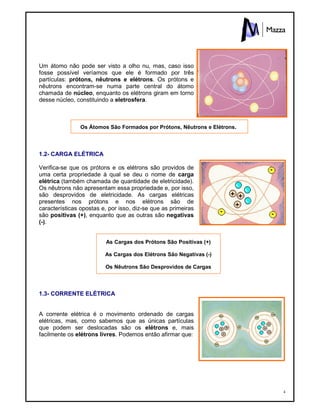 4
Um átomo não pode ser visto a olho nu, mas, caso isso
fosse possível veríamos que ele é formado por três
partículas: prótons, nêutrons e elétrons. Os prótons e
nêutrons encontram-se numa parte central do átomo
chamada de núcleo, enquanto os elétrons giram em torno
desse núcleo, constituindo a eletrosfera.
Os Átomos São Formados por Prótons, Nêutrons e Elétrons.
1.2- CARGA ELÉTRICA
Verifica-se que os prótons e os elétrons são providos de
uma certa propriedade à qual se deu o nome de carga
elétrica (também chamada de quantidade de eletricidade).
Os nêutrons não apresentam essa propriedade e, por isso,
são desprovidos de eletricidade. As cargas elétricas
presentes nos prótons e nos elétrons são de
características opostas e, por isso, diz-se que as primeiras
são positivas (+), enquanto que as outras são negativas
(-).
As Cargas dos Prótons São Positivas (+)
As Cargas dos Elétrons São Negativas (-)
Os Nêutrons São Desprovidos de Cargas
1.3- CORRENTE ELÉTRICA
A corrente elétrica é o movimento ordenado de cargas
elétricas, mas, como sabemos que as únicas partículas
que podem ser deslocadas são os elétrons e, mais
facilmente os elétrons livres. Podemos então afirmar que:
 