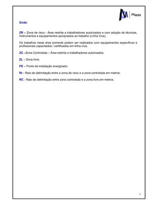 41
Onde:
ZR – Zona de risco - Área restrita a trabalhadores autorizados e com adoção de técnicas,
instrumentos e equipamentos apropriados ao trabalho (Linha Viva).
Os trabalhos nesta área somente podem ser realizados com equipamentos específicos e
profissionais capacitados / certificados em linha viva;
ZC –Zona Controlada – Área restrita a trabalhadores autorizados;
ZL – Zona livre;
PE – Ponto da instalação energizado;
Rr - Raio de delimitação entre a zona de risco e a zona controlada em metros;
RC - Raio de delimitação entre zona controlada e a zona livre em metros.
 