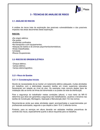 42
3 - TÉCNICAS DE ANÁLISE DE RISCO
3.1- ANÁLISE DE RISCOS
A análise de riscos trata da exploração das possíveis vulnerabilidades e dos possíveis
impactos nas áreas decorrentes desta exploração.
RISCOS:
•De origem elétrica;
•De queda;
•Ambientes confinados
•No transporte e com equipamentos;
•Ataques de insetos e de animais peçonhentos/domésticos;
•Áreas Classificadas;
•Umidade
•Riscos Ocupacionais;
3.2- RISCOS DE ORIGEM ELÉTRICA
Choque elétrico;
Campo elétrico;
Campo eletromagnético.
3.2.1- Risco de Quedas
3.2.1.1- Considerações Iniciais
Devido às necessidades de se manter um isolamento elétrico adequado, muitas atividades
em trabalhos com a eletricidade requerem tarefas em níveis superiores (elevados
fisicamente) em relação ao nível do piso. Os exemplos mais comuns destes tipos de
instalação são as torres de linhas de transmissão e os postes da rede de distribuição.
Para a segurança do trabalhador nestas condições (altura), o novo texto da NR-10
determina que deve ser garantida a segurança dos trabalhadores, usuários e terceiros nas
tarefas de Construção, Montagens, Operação e Manutenção (item 10.4 da norma).
Recomenda-se ainda que estas atividades sejam acompanhadas e supervisionadas por
profissionais autorizados, segundo o que dispõe a (item 10.4.1) referida norma.
Portanto, para os serviços em altura deverão ser adotadas medidas preventivas de
controle dos riscos, especialmente quanto à altura requerida para os trabalhos.
 