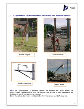 44
3.2.2- Equipamentos e materiais utilizados em trabalhos para atividades em altura
OBS: Os equipamentos e materiais usados em trabalho em altura devem ser
inspecionados cuidadosamente e os que são para trabalhos com linha viva devem ser
testados de acordo com as normas vigentes.
Estes dispositivos devem ser acondicionados de forma correta quando fora de uso.
Escada singela Escada extensível
Plataforma isolada
Cesta aérea
 