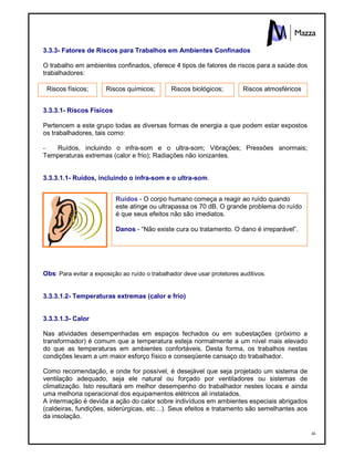 46
3.3.3- Fatores de Riscos para Trabalhos em Ambientes Confinados
O trabalho em ambientes confinados, oferece 4 tipos de fatores de riscos para a saúde dos
trabalhadores:
3.3.3.1- Riscos Físicos
Pertencem a este grupo todas as diversas formas de energia a que podem estar expostos
os trabalhadores, tais como:
- Ruídos, incluindo o infra-som e o ultra-som; Vibrações; Pressões anormais;
Temperaturas extremas (calor e frio); Radiações não ionizantes.
3.3.3.1.1- Ruídos, incluindo o infra-som e o ultra-som.
Obs: Para evitar a exposição ao ruído o trabalhador deve usar protetores auditivos.
3.3.3.1.2- Temperaturas extremas (calor e frio)
3.3.3.1.3- Calor
Nas atividades desempenhadas em espaços fechados ou em subestações (próximo a
transformador) é comum que a temperatura esteja normalmente a um nível mais elevado
do que as temperaturas em ambientes confortáveis. Desta forma, os trabalhos nestas
condições levam a um maior esforço físico e conseqüente cansaço do trabalhador.
Como recomendação, e onde for possível, é desejável que seja projetado um sistema de
ventilação adequado, seja ele natural ou forçado por ventiladores ou sistemas de
climatização. Isto resultará em melhor desempenho do trabalhador nestes locais e ainda
uma melhoria operacional dos equipamentos elétricos ali instalados.
A intermação é devida a ação do calor sobre indivíduos em ambientes especiais abrigados
(caldeiras, fundições, siderúrgicas, etc…). Seus efeitos e tratamento são semelhantes aos
da insolação.
Ruídos - O corpo humano começa a reagir ao ruído quando
este atinge ou ultrapassa os 70 dB. O grande problema do ruído
é que seus efeitos não são imediatos.
Danos - “Não existe cura ou tratamento. O dano é irreparável”.
Riscos físicos; Riscos químicos; Riscos biológicos; Riscos atmosféricos
 