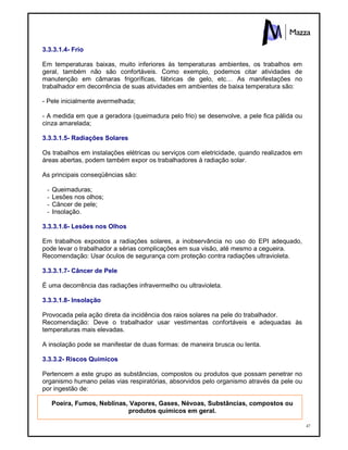 47
3.3.3.1.4- Frio
Em temperaturas baixas, muito inferiores às temperaturas ambientes, os trabalhos em
geral, também não são confortáveis. Como exemplo, podemos citar atividades de
manutenção em câmaras frigoríficas, fábricas de gelo, etc… As manifestações no
trabalhador em decorrência de suas atividades em ambientes de baixa temperatura são:
- Pele inicialmente avermelhada;
- A medida em que a geradora (queimadura pelo frio) se desenvolve, a pele fica pálida ou
cinza amarelada;
3.3.3.1.5- Radiações Solares
Os trabalhos em instalações elétricas ou serviços com eletricidade, quando realizados em
áreas abertas, podem também expor os trabalhadores à radiação solar.
As principais conseqüências são:
- Queimaduras;
- Lesões nos olhos;
- Câncer de pele;
- Insolação.
3.3.3.1.6- Lesões nos Olhos
Em trabalhos expostos a radiações solares, a inobservância no uso do EPI adequado,
pode levar o trabalhador a sérias complicações em sua visão, até mesmo a cegueira.
Recomendação: Usar óculos de segurança com proteção contra radiações ultravioleta.
3.3.3.1.7- Câncer de Pele
É uma decorrência das radiações infravermelho ou ultravioleta.
3.3.3.1.8- Insolação
Provocada pela ação direta da incidência dos raios solares na pele do trabalhador.
Recomendação: Deve o trabalhador usar vestimentas confortáveis e adequadas às
temperaturas mais elevadas.
A insolação pode se manifestar de duas formas: de maneira brusca ou lenta.
3.3.3.2- Riscos Químicos
Pertencem a este grupo as substâncias, compostos ou produtos que possam penetrar no
organismo humano pelas vias respiratórias, absorvidos pelo organismo através da pele ou
por ingestão de:
Poeira, Fumos, Neblinas, Vapores, Gases, Névoas, Substâncias, compostos ou
produtos químicos em geral.
 