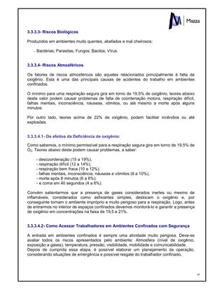 49
3.3.3.3- Riscos Biológicos
Produzidos em ambientes muito quentes, abafados e mal cheirosos:
- Bactérias; Parasitas; Fungos; Bacilos; Vírus.
3.3.3.4- Riscos Atmosféricos
Os fatores de riscos atmosféricos são aqueles relacionados principalmente à falta de
oxigênio. Esta é uma das principais causas de acidentes do trabalho em ambientes
confinados.
O mínimo para uma respiração segura gira em torno de 19,5% de oxigênio, teores abaixo
deste valor podem causar problemas de falta de coordenação motora, respiração difícil,
falhas mentais, inconsciência, náuseas, vômitos, ou até mesmo a morte após alguns
minutos.
Por outro lado, teores acima de 22% de oxigênio, podem facilitar incêndios ou até
explosões.
3.3.3.4.1- Os efeitos da Deficiência de oxigênio:
Como sabemos, o mínimo permissível para a respiração segura gira em torno de 19,5% de
O2. Teores abaixo deste podem causar problemas, a saber:
- descoordenação (15 a 19%),
- respiração difícil (12 a 14%),
- respiração bem fraca (10 a 12%),
- falhas mentais, inconsciência, náuseas e vômitos (8 a 10%),
- morte após 8 minutos (6 a 8%);
- e coma em 40 segundos (4 a 6%).
Convém salientarmos que a presença de gases considerados inertes ou mesmo de
inflamáveis, considerados como asfixiantes simples, deslocam o oxigênio e, por
conseguinte tornam o ambiente impróprio e muito perigoso para a respiração. Logo, antes
de entrarmos no interior de espaços confinados devemos monitorá-lo e garantir a presença
de oxigênio em concentrações na faixa de 19,5 e 21%.
3.3.3.4.2- Como Acessar Trabalhadores em Ambientes Confinados com Segurança
A entrada em ambientes confinados é sempre uma atividade muito perigosa. Deve-se
avaliar todos os riscos apresentados pelo ambiente: Atmosfera (nível de oxigênio,
exposição a gases), temperatura, pressão, visibilidade, mobilidade e comunicabilidade.
Depois de cumprida essa etapa, é possível elaborar um planejamento da operação,
considerando situações de emergência e possível resgate do trabalhador confinado.
 