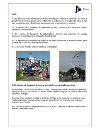 51
OBS.:
1- Os materiais e equipamentos que forem colocados no interior da carroceria ou sobre a
plataforma do veículo devem ser devidamente acondicionados e fixados, de modo a não
cair ou deslocar-se e não dificultar a passagem dos empregados em serviços.
2- Os veículos de transporte são adequados ao risco da atividade e estão em perfeito
estado de funcionamento?
3- Os veículos de transporte de trabalhadores atendem aos requisitos de espaço
adequado e assento para acomodação dos obreiros?
4- Os veículos de transporte são dotados de copos individuais e recipientes com água
potável para consumo pelos trabalhadores?
5- As áreas de trabalho são delimitadas e sinalizadas?
3.3.5- Riscos de Ataque de Insetos e Animais Peçonhentos/Domésticos
Na execução de serviços em torres, postes, subestações, usinas, leitura de medidores,
serviços de poda de árvores e outros podem ocorrer ataques de insetos, tais como
abelhas e formigas.
Inspecionar as caixas de medidores antes de abri-las, tomar cuidados em ambientes com
madeiras podres e lugares úmidos, pois são esconderijos em potencial para insetos e
animais peçonhentos.
Em caso de acesso as dependências do consumidor, certificar se existe cachorro e se o
mesmo se encontra preso.
 